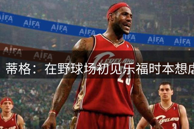 蒂格：在野球场初见乐福时本想虐他一番 结果他砍了70分